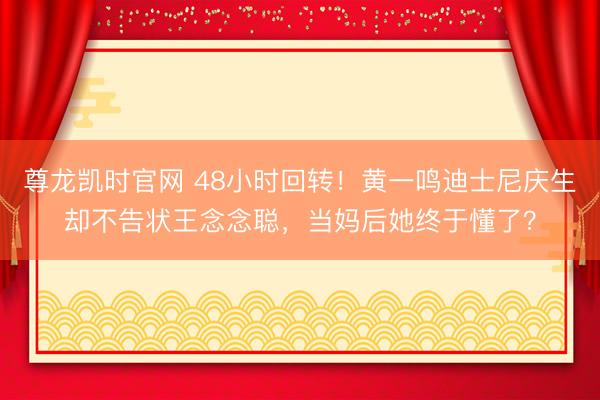 尊龙凯时官网 48小时回转！黄一鸣迪士尼庆生却不告状王念念聪，当妈后她终于懂了？