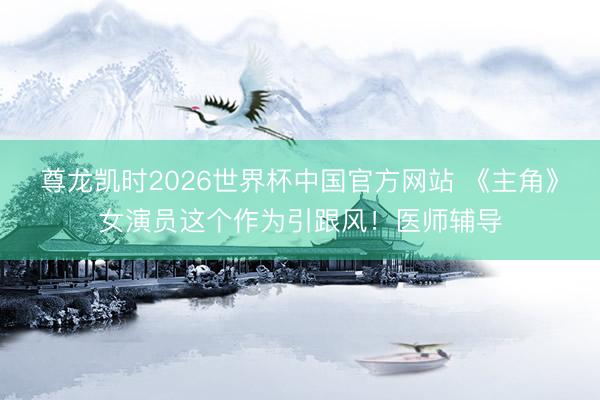 尊龙凯时2026世界杯中国官方网站 《主角》女演员这个作为引跟风！医师辅导