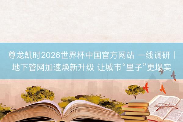 尊龙凯时2026世界杯中国官方网站 一线调研丨地下管网加速焕新升级 让城市“里子”更塌实