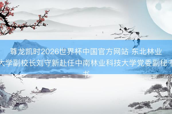 尊龙凯时2026世界杯中国官方网站 东北林业大学副校长刘守新赴任中南林业科技大学党委副秘书