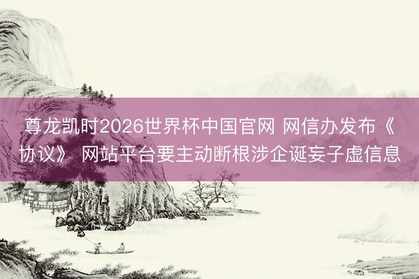 尊龙凯时2026世界杯中国官网 网信办发布《协议》 网站平台要主动断根涉企诞妄子虚信息