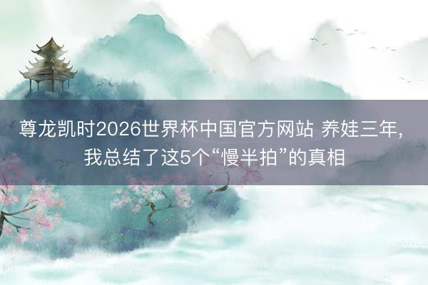 尊龙凯时2026世界杯中国官方网站 养娃三年， 我总结了这5个“慢半拍”的真相
