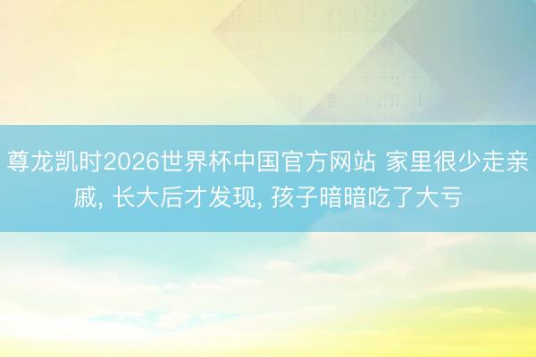 尊龙凯时2026世界杯中国官方网站 家里很少走亲戚， 长大后才发现， 孩子暗暗吃了大亏