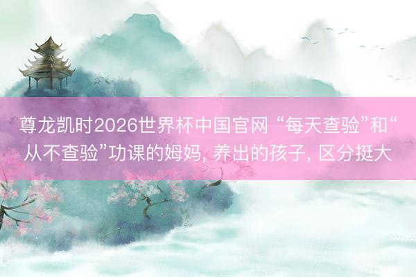 尊龙凯时2026世界杯中国官网 “每天查验”和“从不查验”功课的姆妈， 养出的孩子， 区分挺大