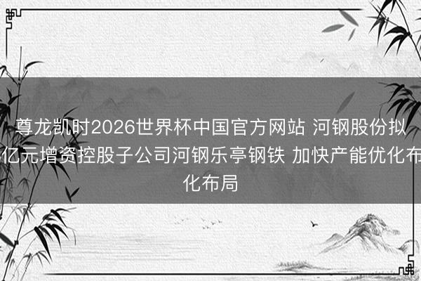 尊龙凯时2026世界杯中国官方网站 河钢股份拟48亿元增资控股子公司河钢乐亭钢铁 加快产能优化布局