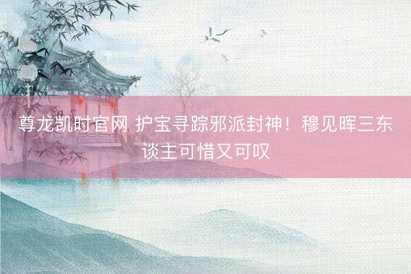 尊龙凯时官网 护宝寻踪邪派封神！穆见晖三东谈主可惜又可叹