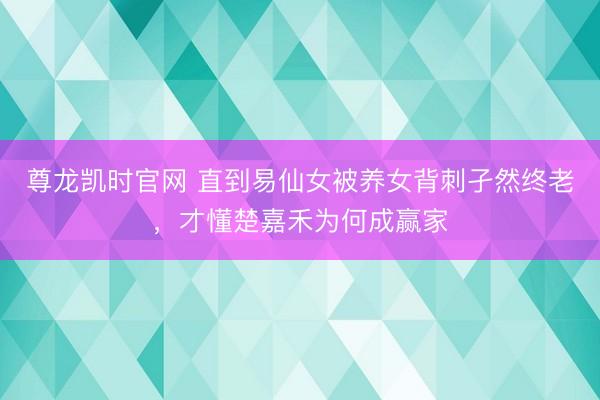 尊龙凯时官网 直到易仙女被养女背刺孑然终老,才懂楚嘉禾为何成赢家