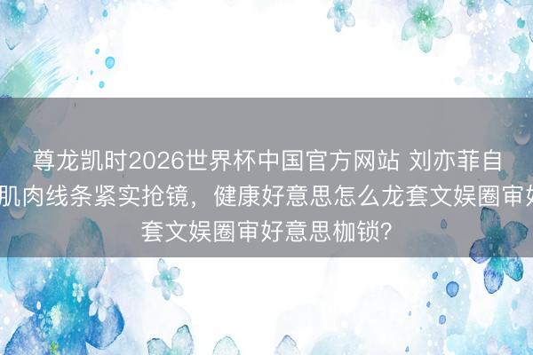 尊龙凯时2026世界杯中国官方网站 刘亦菲自晒健身照！肌肉线条紧实抢镜，健康好意思怎么龙套文娱圈审好意思枷锁？