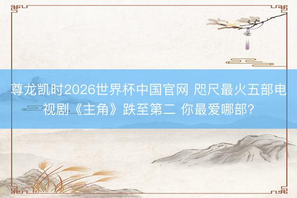 尊龙凯时2026世界杯中国官网 咫尺最火五部电视剧《主角》跌至第二 你最爱哪部？
