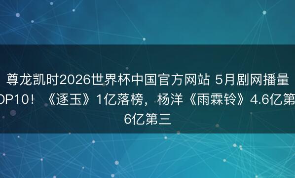 尊龙凯时2026世界杯中国官方网站 5月剧网播量TOP10！《逐玉》1亿落榜，杨洋《雨霖铃》4.6亿第三