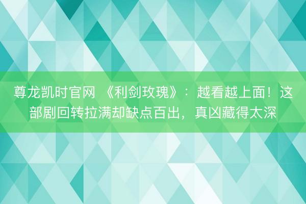 尊龙凯时官网 《利剑玫瑰》：越看越上面！这部剧回转拉满却缺点百出，真凶藏得太深