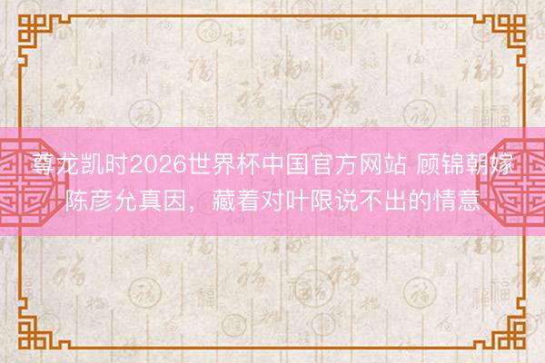 尊龙凯时2026世界杯中国官方网站 顾锦朝嫁陈彦允真因，藏着对叶限说不出的情意