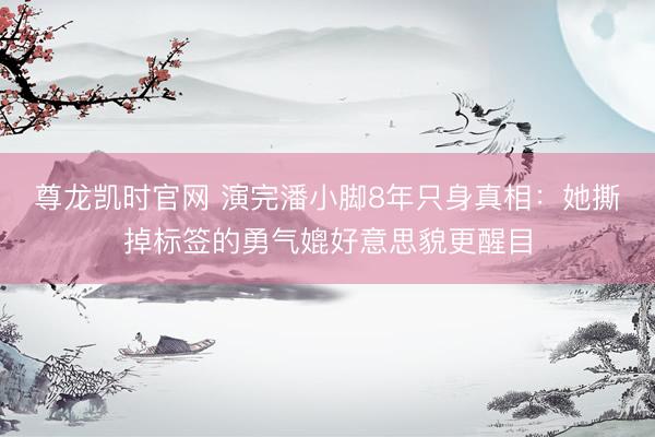 尊龙凯时官网 演完潘小脚8年只身真相：她撕掉标签的勇气媲好意思貌更醒目