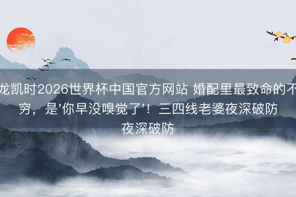 尊龙凯时2026世界杯中国官方网站 婚配里最致命的不是穷，是'你早没嗅觉了'！三四线老婆夜深破防