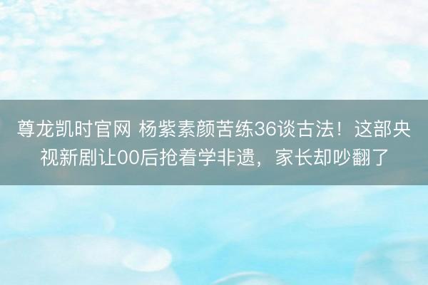 尊龙凯时官网 杨紫素颜苦练36谈古法！这部央视新剧让00后抢着学非遗，家长却吵翻了