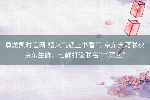 尊龙凯时官网 烟火气遇上书香气 京东典籍联袂京东生鲜、七鲜打造联名“书菜包”