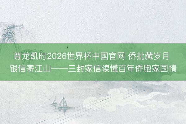 尊龙凯时2026世界杯中国官网 侨批藏岁月 银信寄江山——三封家信读懂百年侨胞家国情