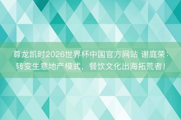 尊龙凯时2026世界杯中国官方网站 谢庭荣：转变生意地产模式，餐饮文化出海拓荒者！