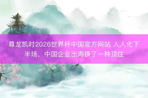 尊龙凯时2026世界杯中国官方网站 人人化下半场，中国企业出海换了一种顶住