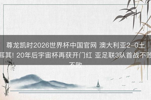 尊龙凯时2026世界杯中国官网 澳大利亚2-0土耳其! 20年后宇宙杯再获开门红 亚足联3队首战不败