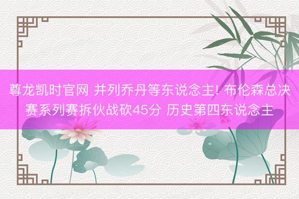 尊龙凯时官网 并列乔丹等东说念主! 布伦森总决赛系列赛拆伙战砍45分 历史第四东说念主