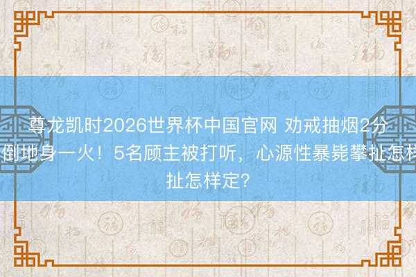 尊龙凯时2026世界杯中国官网 劝戒抽烟2分钟后倒地身一火！5名顾主被打听，心源性暴毙攀扯怎样定？