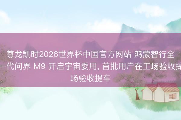 尊龙凯时2026世界杯中国官方网站 鸿蒙智行全新一代问界 M9 开启宇宙委用， 首批用户在工场验收提车