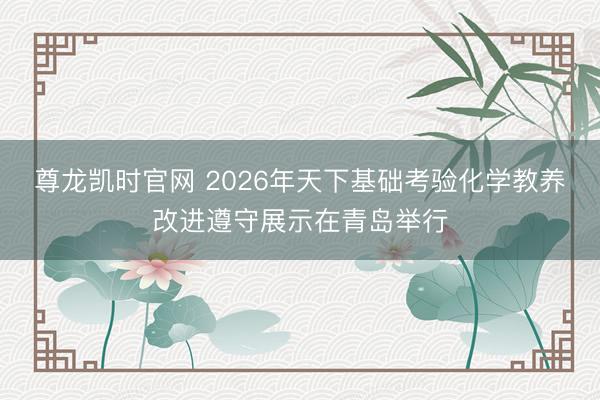 尊龙凯时官网 2026年天下基础考验化学教养改进遵守展示在青岛举行