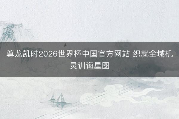 尊龙凯时2026世界杯中国官方网站 织就全域机灵训诲星图