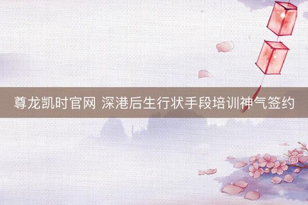 尊龙凯时官网 深港后生行状手段培训神气签约