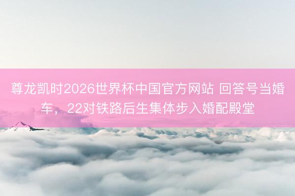 尊龙凯时2026世界杯中国官方网站 回答号当婚车，22对铁路后生集体步入婚配殿堂
