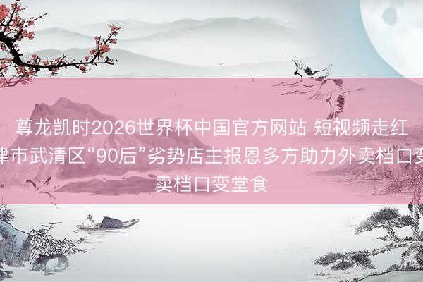 尊龙凯时2026世界杯中国官方网站 短视频走红的天津市武清区“90后”劣势店主报恩多方助力外卖档口变堂食