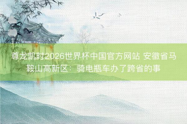尊龙凯时2026世界杯中国官方网站 安徽省马鞍山高新区：骑电瓶车办了跨省的事