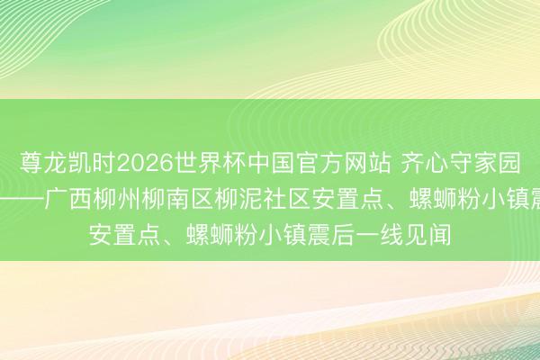 尊龙凯时2026世界杯中国官方网站 齐心守家园 复产稳民生——广西柳州柳南区柳泥社区安置点、螺蛳粉小镇震后一线见闻