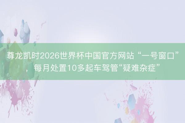 尊龙凯时2026世界杯中国官方网站 “一号窗口”，每月处置10多起车驾管“疑难杂症”