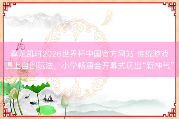 尊龙凯时2026世界杯中国官方网站 传统游戏遇上自创玩法，小学畅通会开幕式玩出“新神气”