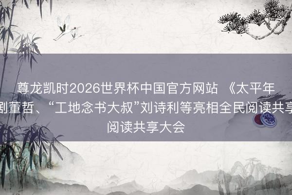 尊龙凯时2026世界杯中国官方网站 《太平年》编剧董哲、“工地念书大叔”刘诗利等亮相全民阅读共享大会