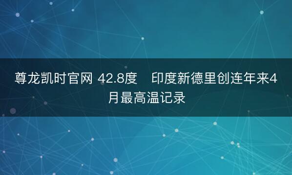 尊龙凯时官网 42.8度　印度新德里创连年来4月最高温记录