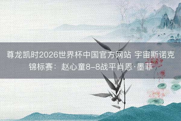 尊龙凯时2026世界杯中国官方网站 宇宙斯诺克锦标赛：赵心童8-8战平肖恩·墨菲