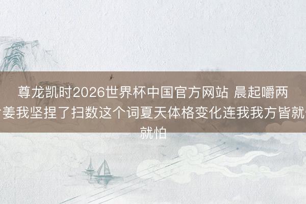 尊龙凯时2026世界杯中国官方网站 晨起嚼两片姜我坚捏了扫数这个词夏天体格变化连我我方皆就怕