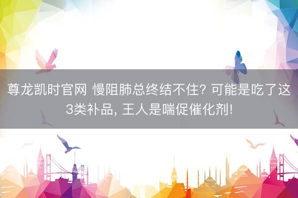 尊龙凯时官网 慢阻肺总终结不住? 可能是吃了这3类补品, 王人是喘促催化剂!