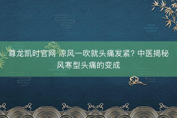尊龙凯时官网 凉风一吹就头痛发紧? 中医揭秘风寒型头痛的变成