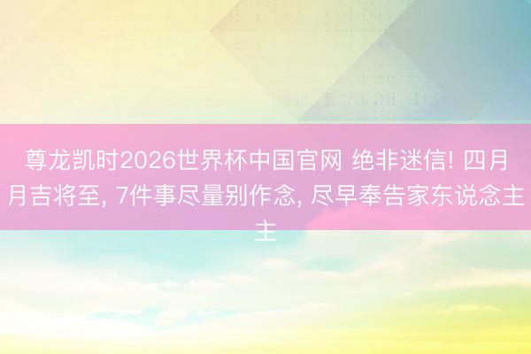 尊龙凯时2026世界杯中国官网 绝非迷信! 四月月吉将至， 7件事尽量别作念， 尽早奉告家东说念主