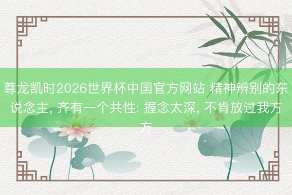 尊龙凯时2026世界杯中国官方网站 精神辨别的东说念主, 齐有一个共性: 握念太深, 不肯放过我方