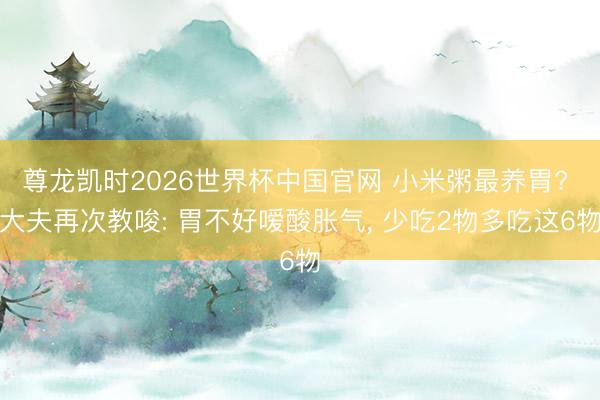 尊龙凯时2026世界杯中国官网 小米粥最养胃? 大夫再次教唆: 胃不好嗳酸胀气， 少吃2物多吃这6物