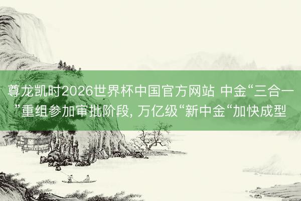 尊龙凯时2026世界杯中国官方网站 中金“三合一”重组参加审批阶段, 万亿级“新中金“加快成型
