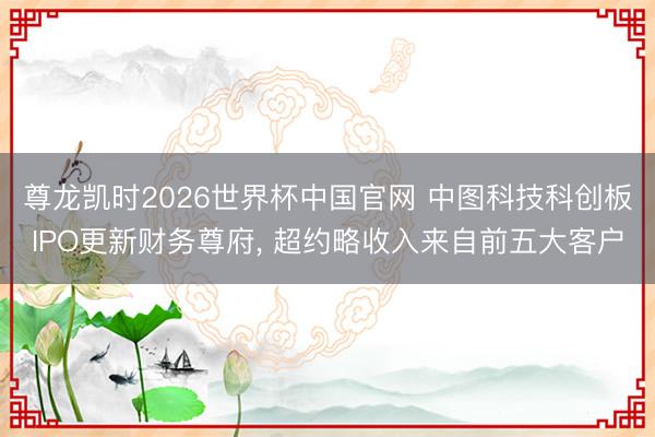 尊龙凯时2026世界杯中国官网 中图科技科创板IPO更新财务尊府， 超约略收入来自前五大客户