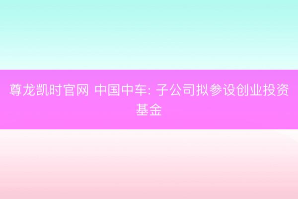 尊龙凯时官网 中国中车: 子公司拟参设创业投资基金