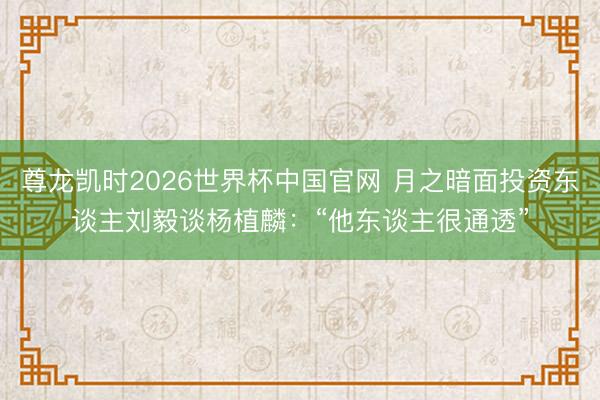 尊龙凯时2026世界杯中国官网 月之暗面投资东谈主刘毅谈杨植麟：“他东谈主很通透”