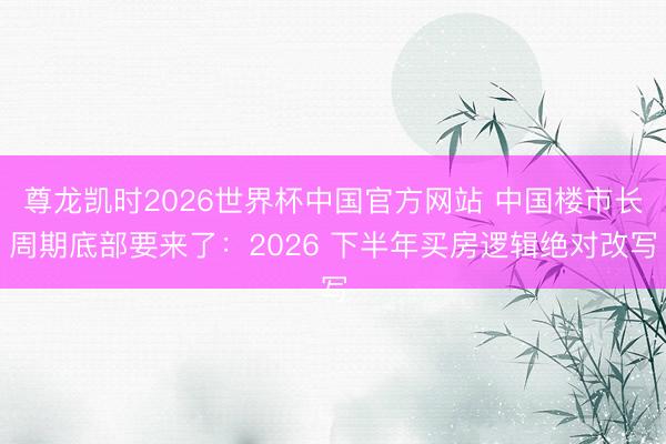 尊龙凯时2026世界杯中国官方网站 中国楼市长周期底部要来了：2026 下半年买房逻辑绝对改写